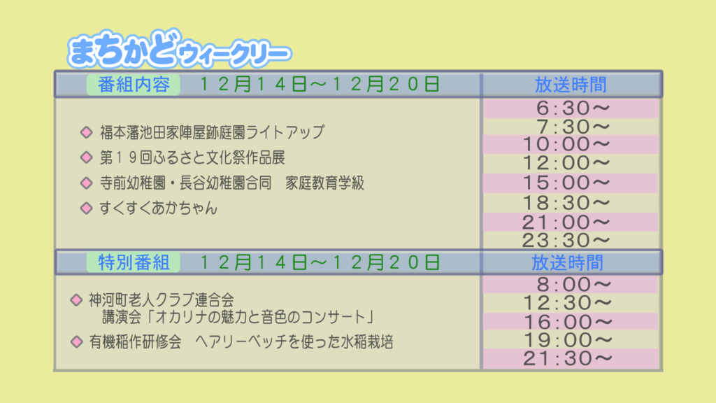 まちかどウィークリー番組内容
・福本藩　池田家陣屋跡庭園ライトアップ
・第19回　ふるさと文化祭　作品展
・寺前幼稚園・長谷幼稚園合同家庭教育学級
・すくすく赤ちゃん
特別番組
・神河町老人クラブ連合会　講演会「オカリナの魅力と音色のコンサート」
・有機稲作研修会　ヘアリーベッチを使った水稲栽培